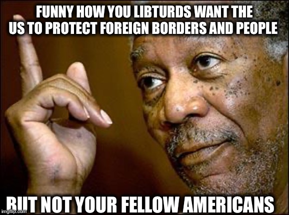 This Morgan Freeman | FUNNY HOW YOU LIBTURDS WANT THE US TO PROTECT FOREIGN BORDERS AND PEOPLE BUT NOT YOUR FELLOW AMERICANS | image tagged in this morgan freeman | made w/ Imgflip meme maker