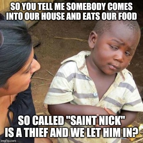 Third World Skeptical Kid | SO YOU TELL ME SOMEBODY COMES INTO OUR HOUSE AND EATS OUR FOOD; SO CALLED "SAINT NICK" IS A THIEF AND WE LET HIM IN? | image tagged in memes,third world skeptical kid | made w/ Imgflip meme maker
