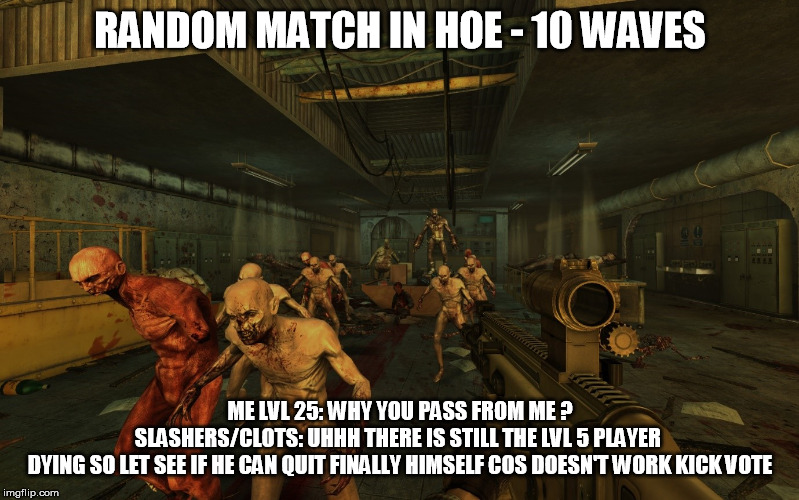 killing floor 2 typical moment when troller player entering with low lvl at high difficulty | RANDOM MATCH IN HOE - 10 WAVES; ME LVL 25: WHY YOU PASS FROM ME ?

SLASHERS/CLOTS: UHHH THERE IS STILL THE LVL 5 PLAYER 
DYING SO LET SEE IF HE CAN QUIT FINALLY HIMSELF COS DOESN'T WORK KICK VOTE | image tagged in killing floor 2,killing floor 2 meme,killing floor 2 troller | made w/ Imgflip meme maker