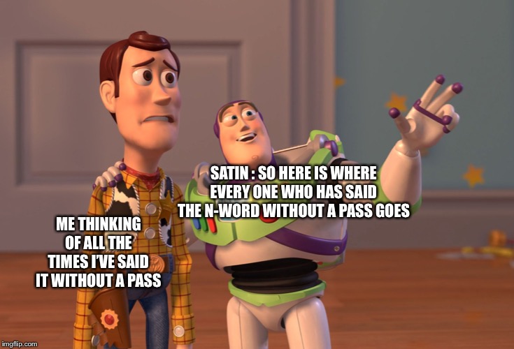 X, X Everywhere Meme | SATIN : SO HERE IS WHERE EVERY ONE WHO HAS SAID THE N-WORD WITHOUT A PASS GOES; ME THINKING OF ALL THE TIMES I’VE SAID IT WITHOUT A PASS | image tagged in memes,x x everywhere | made w/ Imgflip meme maker