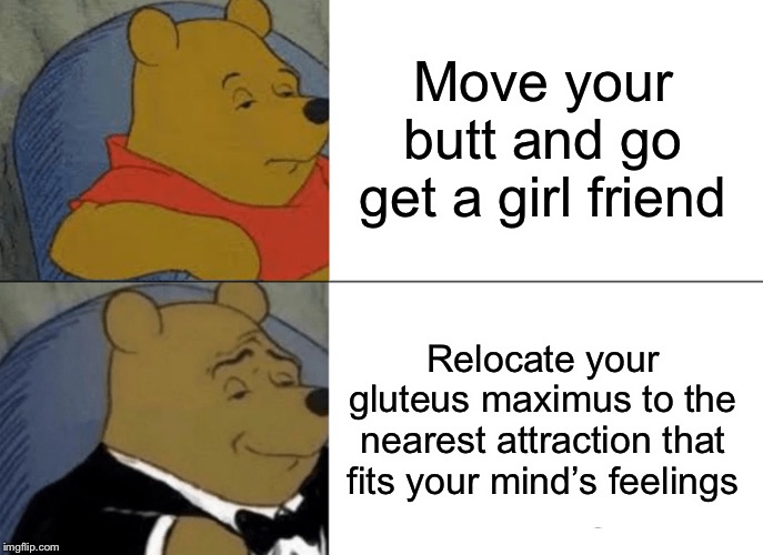 Tuxedo Winnie The Pooh Meme |  Move your butt and go get a girl friend; Relocate your gluteus maximus to the nearest attraction that fits your mind’s feelings | image tagged in memes,tuxedo winnie the pooh | made w/ Imgflip meme maker