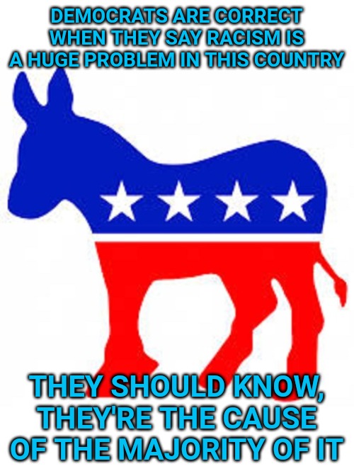 Democrat donkey | DEMOCRATS ARE CORRECT WHEN THEY SAY RACISM IS A HUGE PROBLEM IN THIS COUNTRY; THEY SHOULD KNOW, THEY'RE THE CAUSE OF THE MAJORITY OF IT | image tagged in democrat donkey | made w/ Imgflip meme maker