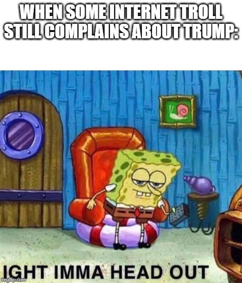 Spongebob Ight Imma Head Out | WHEN SOME INTERNET TROLL STILL COMPLAINS ABOUT TRUMP: | image tagged in spongebob ight imma head out | made w/ Imgflip meme maker