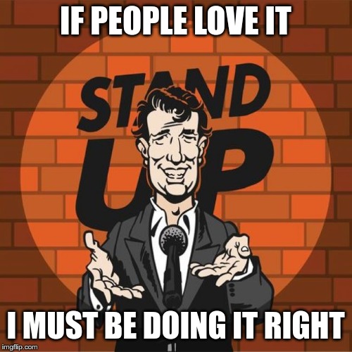 Stand Up Comedian | IF PEOPLE LOVE IT I MUST BE DOING IT RIGHT | image tagged in stand up comedian | made w/ Imgflip meme maker