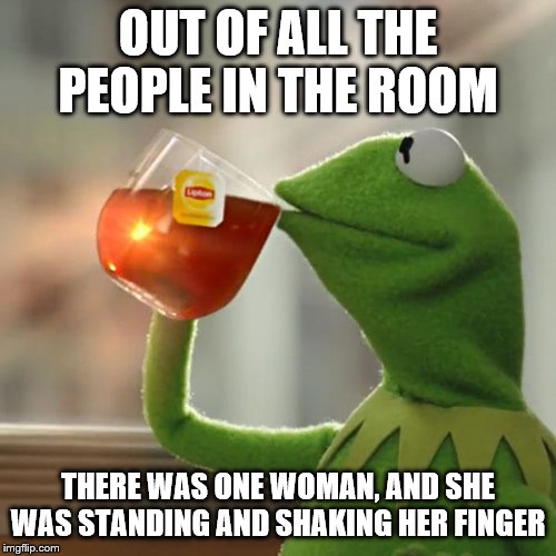 But That's None Of My Business Meme | OUT OF ALL THE PEOPLE IN THE ROOM; THERE WAS ONE WOMAN, AND SHE WAS STANDING AND SHAKING HER FINGER | image tagged in memes,but thats none of my business,kermit the frog,funny memes,political | made w/ Imgflip meme maker