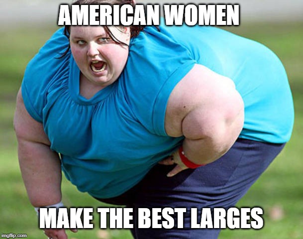 Fat Woman | AMERICAN WOMEN MAKE THE BEST LARGES | image tagged in fat woman | made w/ Imgflip meme maker