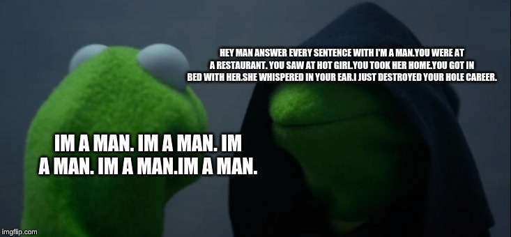 Evil Kermit Meme | HEY MAN ANSWER EVERY SENTENCE WITH I'M A MAN.YOU WERE AT A RESTAURANT. YOU SAW AT HOT GIRL.YOU TOOK HER HOME.YOU GOT IN BED WITH HER.SHE WHISPERED IN YOUR EAR.I JUST DESTROYED YOUR HOLE CAREER. IM A MAN. IM A MAN. IM A MAN. IM A MAN.IM A MAN. | image tagged in memes,evil kermit | made w/ Imgflip meme maker