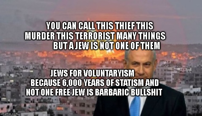 Bibi phosphorus | YOU CAN CALL THIS THIEF THIS MURDER THIS TERRORIST MANY THINGS                  BUT A JEW IS NOT ONE OF THEM; JEWS FOR VOLUNTARYISM    BECAUSE 6,000 YEARS OF STATISM AND NOT ONE FREE JEW IS BARBARIC BULLSHIT | image tagged in bibi phosphorus | made w/ Imgflip meme maker