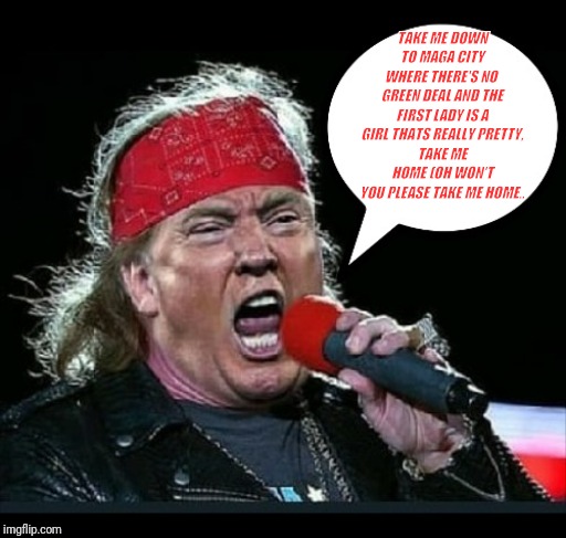 Trump Rocks | TAKE ME DOWN TO MAGA CITY
WHERE THERE'S NO  GREEN DEAL AND THE FIRST LADY IS A GIRL THATS REALLY PRETTY,
TAKE ME HOME (OH WON'T YOU PLEASE TAKE ME HOME.. | image tagged in trump rocks | made w/ Imgflip meme maker