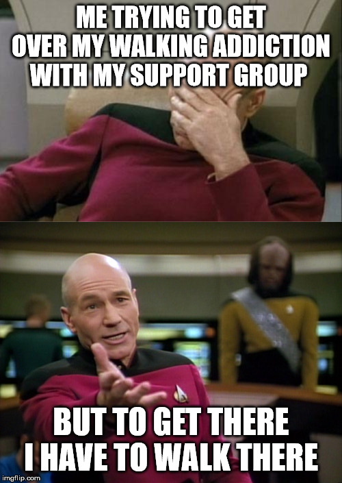 ME TRYING TO GET OVER MY WALKING ADDICTION WITH MY SUPPORT GROUP; BUT TO GET THERE I HAVE TO WALK THERE | image tagged in memes,captain picard facepalm,captain picard wtf | made w/ Imgflip meme maker