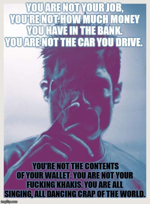 YOU ARE NOT YOUR JOB, YOU'RE NOT HOW MUCH MONEY YOU HAVE IN THE BANK. YOU ARE NOT THE CAR YOU DRIVE. YOU'RE NOT THE CONTENTS OF YOUR WALLET. YOU ARE NOT YOUR FUCKING KHAKIS. YOU ARE ALL SINGING, ALL DANCING CRAP OF THE WORLD. | made w/ Imgflip meme maker