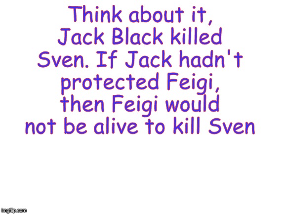Blank White Template | Think about it, Jack Black killed Sven. If Jack hadn't protected Feigi, then Feigi would not be alive to kill Sven | image tagged in blank white template | made w/ Imgflip meme maker