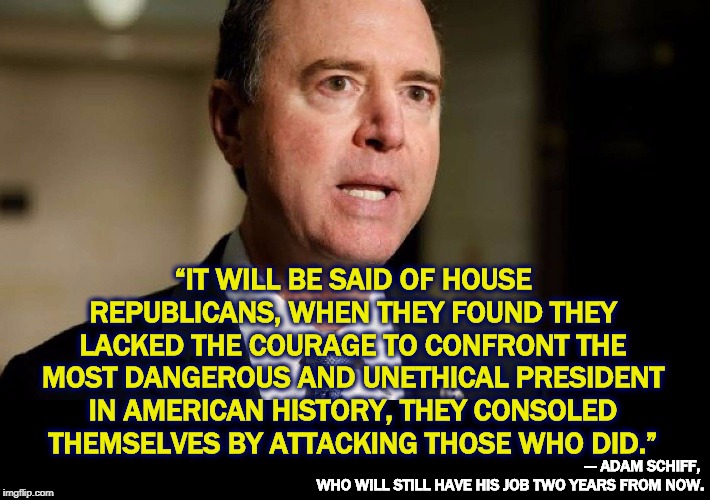 House Republican snowflakes hating Trump and afraid to admit it to the Trump cultists | “IT WILL BE SAID OF HOUSE REPUBLICANS, WHEN THEY FOUND THEY LACKED THE COURAGE TO CONFRONT THE MOST DANGEROUS AND UNETHICAL PRESIDENT IN AMERICAN HISTORY, THEY CONSOLED THEMSELVES BY ATTACKING THOSE WHO DID.”; --- ADAM SCHIFF, 
WHO WILL STILL HAVE HIS JOB TWO YEARS FROM NOW. | image tagged in trump,schiff,president,dangerous,ethics | made w/ Imgflip meme maker
