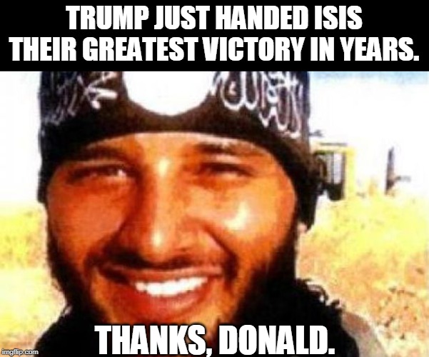 ISIS is on the loose and they can go anywhere. They might come here. We can't even track them. | TRUMP JUST HANDED ISIS THEIR GREATEST VICTORY IN YEARS. THANKS, DONALD. | image tagged in trump,isis,islamic state,terrorist | made w/ Imgflip meme maker