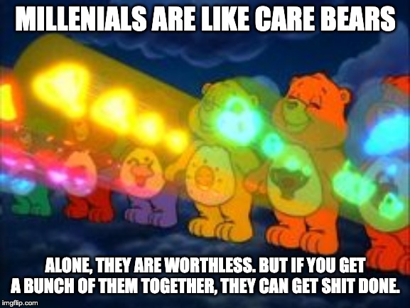 care bear stare | MILLENIALS ARE LIKE CARE BEARS; ALONE, THEY ARE WORTHLESS. BUT IF YOU GET A BUNCH OF THEM TOGETHER, THEY CAN GET SHIT DONE. | image tagged in care bear stare | made w/ Imgflip meme maker
