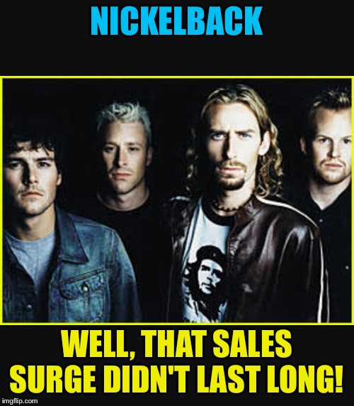 Nickelback idiots | NICKELBACK; WELL, THAT SALES SURGE DIDN'T LAST LONG! | image tagged in nickelback idiots | made w/ Imgflip meme maker