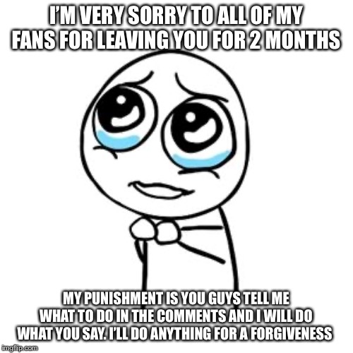 But but sorry | I’M VERY SORRY TO ALL OF MY FANS FOR LEAVING YOU FOR 2 MONTHS; MY PUNISHMENT IS YOU GUYS TELL ME WHAT TO DO IN THE COMMENTS AND I WILL DO WHAT YOU SAY. I’LL DO ANYTHING FOR A FORGIVENESS | image tagged in but but sorry | made w/ Imgflip meme maker