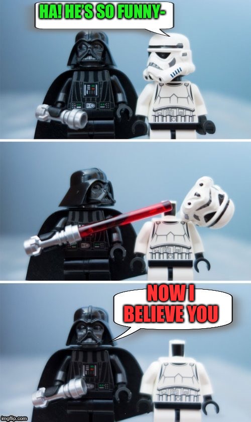 Lego Vader Kills Stormtrooper by giveuahint | HA! HE’S SO FUNNY- NOW I BELIEVE YOU | image tagged in lego vader kills stormtrooper by giveuahint | made w/ Imgflip meme maker