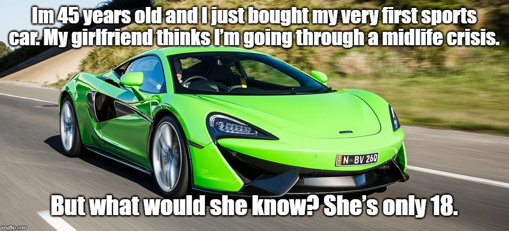 first sports car. | Im 45 years old and I just bought my very first sports car. My girlfriend thinks I’m going through a midlife crisis. But what would she know? She’s only 18. | image tagged in sport car | made w/ Imgflip meme maker