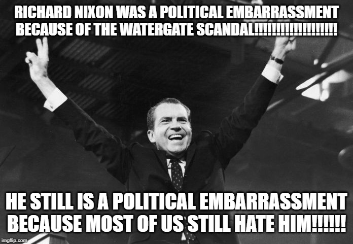 Nixon the Political Embarrassment | RICHARD NIXON WAS A POLITICAL EMBARRASSMENT BECAUSE OF THE WATERGATE SCANDAL!!!!!!!!!!!!!!!!!!! HE STILL IS A POLITICAL EMBARRASSMENT BECAUSE MOST OF US STILL HATE HIM!!!!!! | image tagged in nixon | made w/ Imgflip meme maker