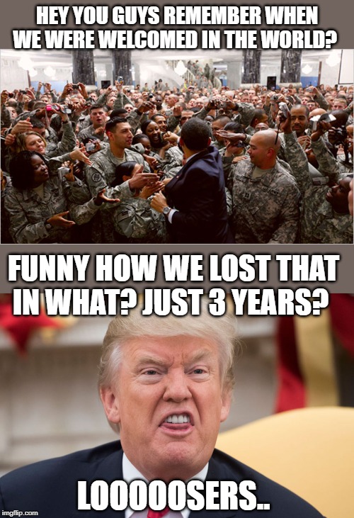 Its all fun and games till people including troops get killed. | HEY YOU GUYS REMEMBER WHEN WE WERE WELCOMED IN THE WORLD? FUNNY HOW WE LOST THAT IN WHAT? JUST 3 YEARS? LOOOOOSERS.. | image tagged in memes,politics,maga,impeach trump,sad | made w/ Imgflip meme maker