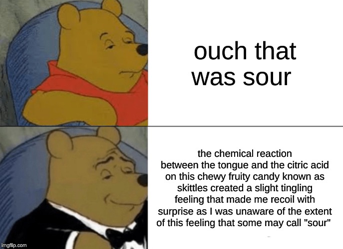 Tuxedo Winnie The Pooh Meme | ouch that was sour; the chemical reaction between the tongue and the citric acid on this chewy fruity candy known as skittles created a slight tingling feeling that made me recoil with surprise as I was unaware of the extent of this feeling that some may call "sour" | image tagged in memes,tuxedo winnie the pooh | made w/ Imgflip meme maker