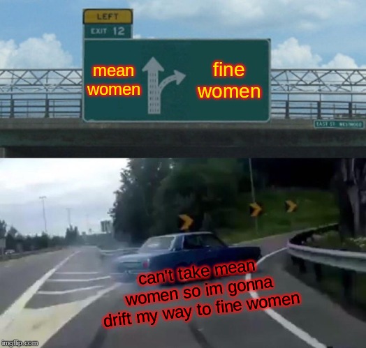 Left Exit 12 Off Ramp | mean women; fine women; can't take mean women so im gonna drift my way to fine women | image tagged in memes,left exit 12 off ramp | made w/ Imgflip meme maker