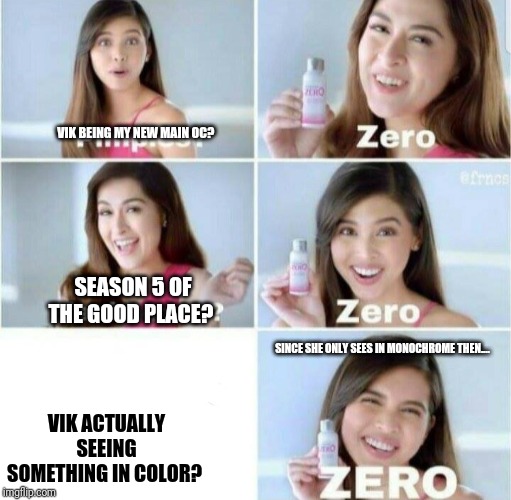 The chances? It's Z E R O! | VIK BEING MY NEW MAIN OC? SEASON 5 OF THE GOOD PLACE? SINCE SHE ONLY SEES IN MONOCHROME THEN.... VIK ACTUALLY SEEING SOMETHING IN COLOR? | image tagged in pimples zero,no chance | made w/ Imgflip meme maker