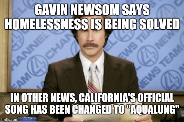 Ron Burgundy | GAVIN NEWSOM SAYS HOMELESSNESS IS BEING SOLVED; IN OTHER NEWS, CALIFORNIA'S OFFICIAL SONG HAS BEEN CHANGED TO "AQUALUNG" | image tagged in memes,ron burgundy | made w/ Imgflip meme maker