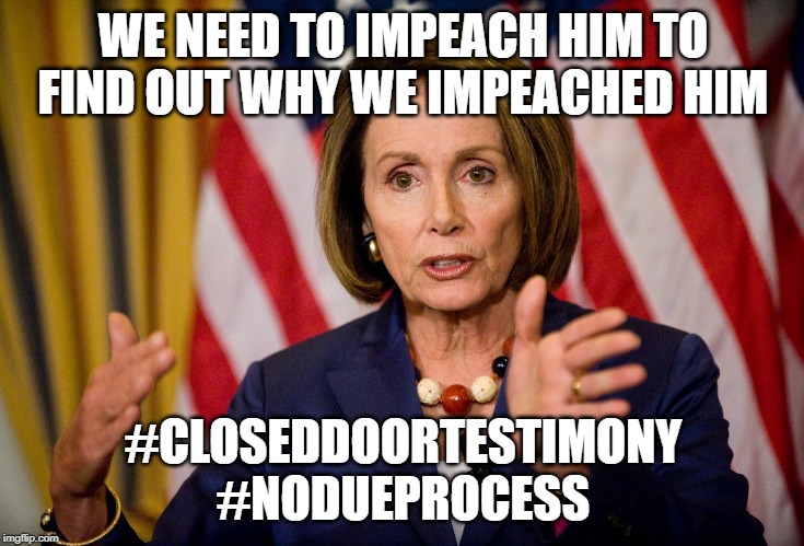 Nancy Pelosi "We need to pass the ACA to find out what's in it" | WE NEED TO IMPEACH HIM TO FIND OUT WHY WE IMPEACHED HIM; #CLOSEDDOORTESTIMONY
#NODUEPROCESS | image tagged in nancy pelosi we need to pass the aca to find out what's in it | made w/ Imgflip meme maker