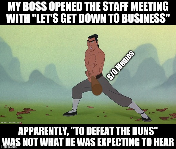 Let's Get Down to Business Mulan Disney | MY BOSS OPENED THE STAFF MEETING WITH "LET'S GET DOWN TO BUSINESS"; S/O Memes; APPARENTLY, "TO DEFEAT THE HUNS" WAS NOT WHAT HE WAS EXPECTING TO HEAR | image tagged in let's get down to business mulan disney | made w/ Imgflip meme maker