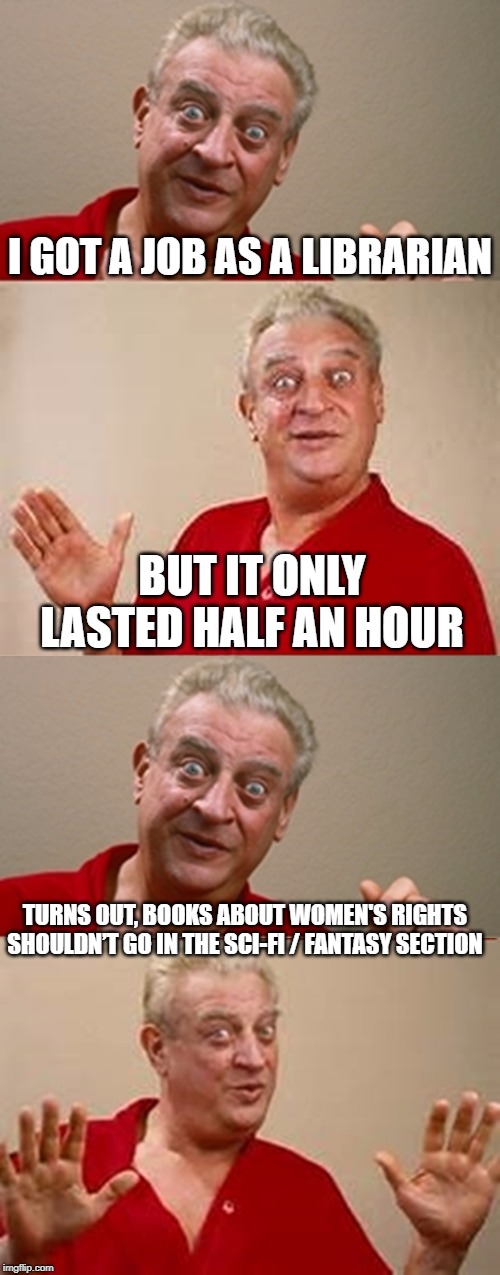 Not PC | I GOT A JOB AS A LIBRARIAN; BUT IT ONLY LASTED HALF AN HOUR; TURNS OUT, BOOKS ABOUT WOMEN'S RIGHTS SHOULDN’T GO IN THE SCI-FI / FANTASY SECTION | image tagged in bad pun rodney dangerfield | made w/ Imgflip meme maker