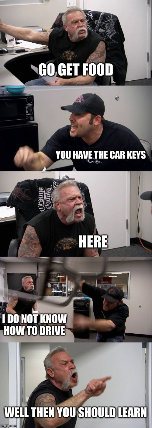 American Chopper Argument Meme | GO GET FOOD; YOU HAVE THE CAR KEYS; HERE; I DO NOT KNOW HOW TO DRIVE; WELL THEN YOU SHOULD LEARN | image tagged in memes,american chopper argument | made w/ Imgflip meme maker