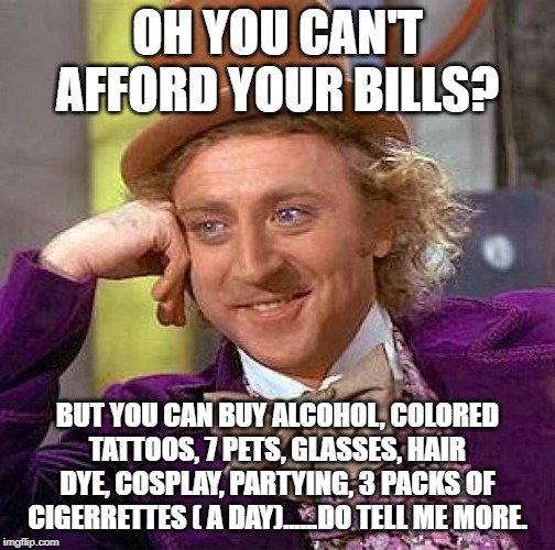 Creepy Condescending Wonka | OH YOU CAN'T AFFORD YOUR BILLS? BUT YOU CAN BUY ALCOHOL, COLORED TATTOOS, 7 PETS, GLASSES, HAIR DYE, COSPLAY, PARTYING, 3 PACKS OF CIGERRETTES ( A DAY)......DO TELL ME MORE. | image tagged in memes,creepy condescending wonka | made w/ Imgflip meme maker