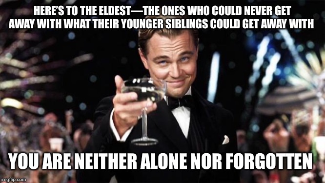 HEAR, HEAR!!!!!!! | HERE’S TO THE ELDEST—THE ONES WHO COULD NEVER GET AWAY WITH WHAT THEIR YOUNGER SIBLINGS COULD GET AWAY WITH; YOU ARE NEITHER ALONE NOR FORGOTTEN | image tagged in gatsby toast | made w/ Imgflip meme maker