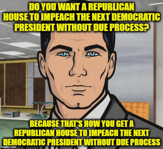 Archer Meme | DO YOU WANT A REPUBLICAN HOUSE TO IMPEACH THE NEXT DEMOCRATIC PRESIDENT WITHOUT DUE PROCESS? BECAUSE THAT'S HOW YOU GET A REPUBLICAN HOUSE TO IMPEACH THE NEXT DEMOCRATIC PRESIDENT WITHOUT DUE PROCESS | image tagged in memes,archer | made w/ Imgflip meme maker