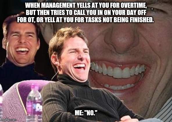 Tom Cruise laugh | WHEN MANAGEMENT YELLS AT YOU FOR OVERTIME, BUT THEN TRIES TO CALL YOU IN ON YOUR DAY OFF FOR OT, OR YELL AT YOU FOR TASKS NOT BEING FINISHED. ME: "NO." | image tagged in tom cruise laugh,kroger | made w/ Imgflip meme maker