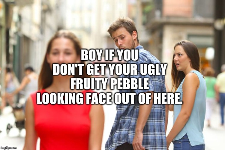 Distracted Boyfriend Meme | BOY IF YOU DON'T GET YOUR UGLY FRUITY PEBBLE LOOKING FACE OUT OF HERE. | image tagged in memes,distracted boyfriend | made w/ Imgflip meme maker