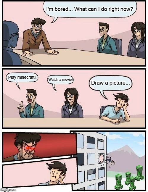 Boardroom Meeting Suggestion | I'm bored... What can I do right now? Play minecraft! Watch a movie! Draw a picture... | image tagged in memes,boardroom meeting suggestion | made w/ Imgflip meme maker