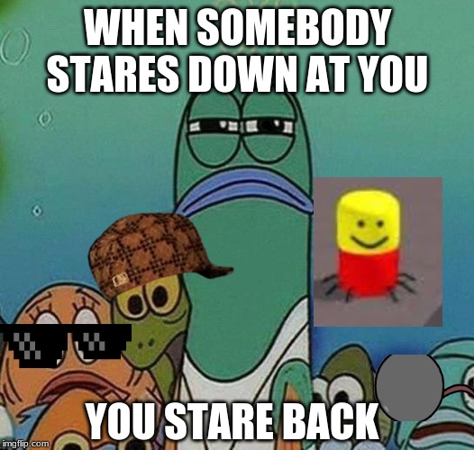 SpongeBob | WHEN SOMEBODY STARES DOWN AT YOU; YOU STARE BACK | image tagged in spongebob | made w/ Imgflip meme maker