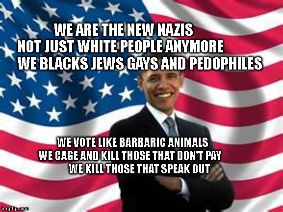 Obama | WE ARE THE NEW NAZIS           NOT JUST WHITE PEOPLE ANYMORE            
   WE BLACKS JEWS GAYS AND PEDOPHILES; WE VOTE LIKE BARBARIC ANIMALS             WE CAGE AND KILL THOSE THAT DON'T PAY               
  WE KILL THOSE THAT SPEAK OUT | image tagged in memes,obama | made w/ Imgflip meme maker