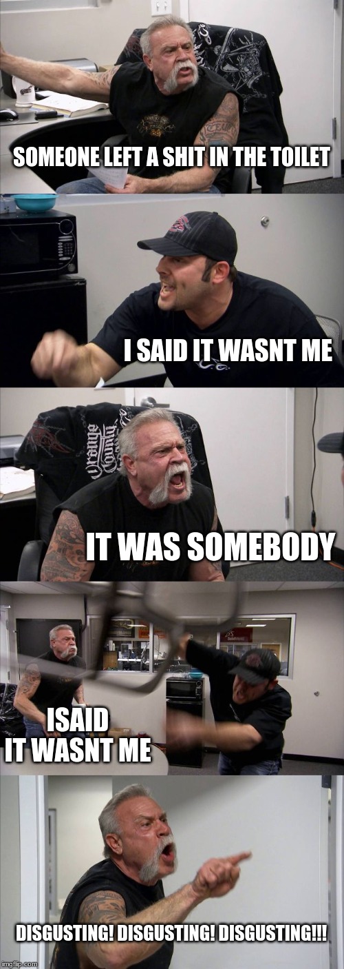 American Chopper Argument | SOMEONE LEFT A SHIT IN THE TOILET; I SAID IT WASNT ME; IT WAS SOMEBODY; ISAID IT WASNT ME; DISGUSTING! DISGUSTING! DISGUSTING!!! | image tagged in memes,american chopper argument | made w/ Imgflip meme maker