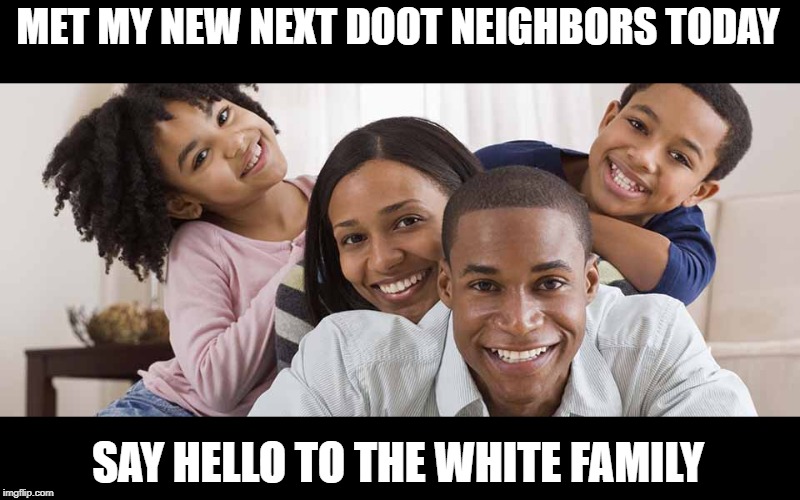 Irony!!! | MET MY NEW NEXT DOOT NEIGHBORS TODAY; SAY HELLO TO THE WHITE FAMILY | image tagged in black family | made w/ Imgflip meme maker