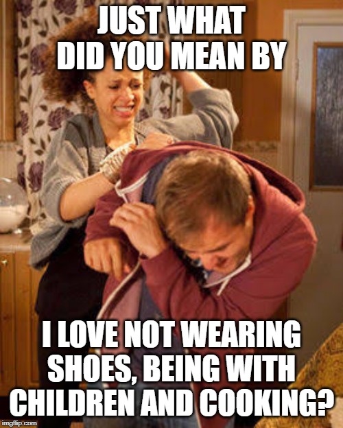 battered husband | JUST WHAT DID YOU MEAN BY; I LOVE NOT WEARING SHOES, BEING WITH CHILDREN AND COOKING? | image tagged in battered husband | made w/ Imgflip meme maker
