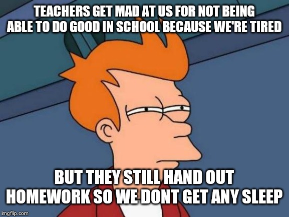 Futurama Fry | TEACHERS GET MAD AT US FOR NOT BEING ABLE TO DO GOOD IN SCHOOL BECAUSE WE'RE TIRED; BUT THEY STILL HAND OUT HOMEWORK SO WE DONT GET ANY SLEEP | image tagged in memes,futurama fry | made w/ Imgflip meme maker