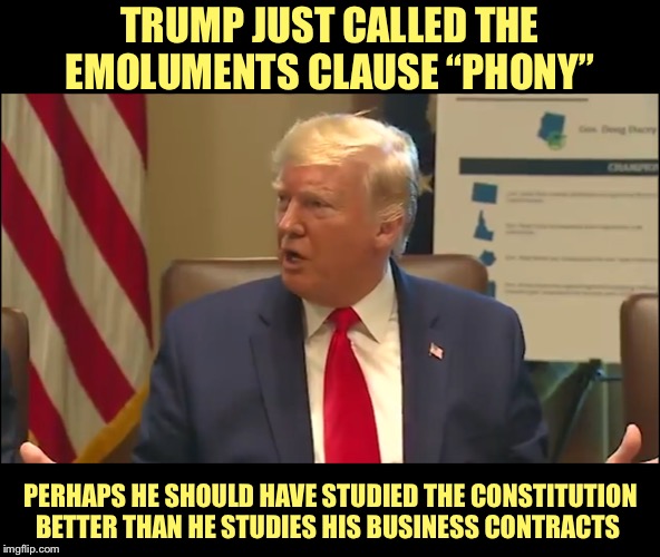America First, Not Trump | TRUMP JUST CALLED THE EMOLUMENTS CLAUSE “PHONY”; PERHAPS HE SHOULD HAVE STUDIED THE CONSTITUTION BETTER THAN HE STUDIES HIS BUSINESS CONTRACTS | image tagged in impeach trump,america first,constitution,emoluments clause,corruption,impeachment | made w/ Imgflip meme maker