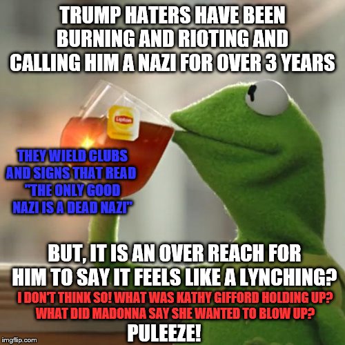 But That's None Of My Business | TRUMP HATERS HAVE BEEN BURNING AND RIOTING AND CALLING HIM A NAZI FOR OVER 3 YEARS; THEY WIELD CLUBS AND SIGNS THAT READ 
"THE ONLY GOOD NAZI IS A DEAD NAZI"; BUT, IT IS AN OVER REACH FOR HIM TO SAY IT FEELS LIKE A LYNCHING? I DON'T THINK SO! WHAT WAS KATHY GIFFORD HOLDING UP?
WHAT DID MADONNA SAY SHE WANTED TO BLOW UP? PULEEZE! | image tagged in memes,but thats none of my business,kermit the frog,political | made w/ Imgflip meme maker