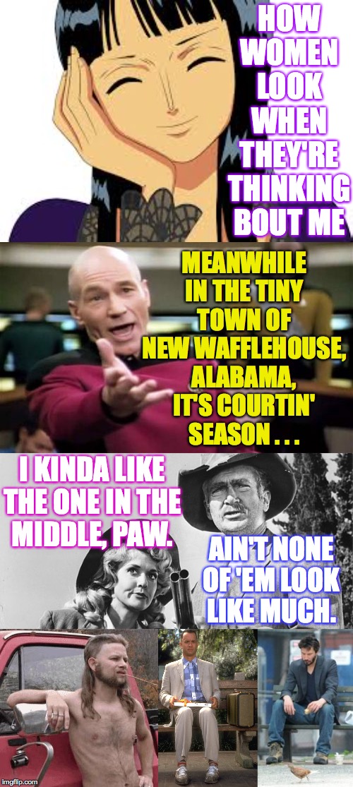 It's courtin' season  ( : | HOW WOMEN LOOK WHEN THEY'RE THINKING BOUT ME; MEANWHILE IN THE TINY TOWN OF NEW WAFFLEHOUSE, ALABAMA, IT'S COURTIN' SEASON . . . I KINDA LIKE THE ONE IN THE
MIDDLE, PAW. AIN'T NONE
OF 'EM LOOK
LIKE MUCH. | image tagged in memes,sad keanu,picard wtf,almost redneck,forrest gump,beverly hillbillies | made w/ Imgflip meme maker