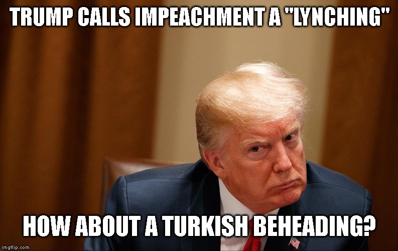 NO ONE IS ABOVE THE LAW AND WE FOLLOW THE U.S. CONSTITUTION | TRUMP CALLS IMPEACHMENT A "LYNCHING"; HOW ABOUT A TURKISH BEHEADING? | image tagged in impeach trump,impeach,impeachment,trump impeachment,traitor,criminal | made w/ Imgflip meme maker