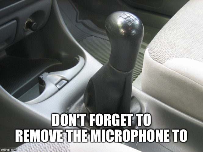 Stick Shift | DON'T FORGET TO REMOVE THE MICROPHONE TO | image tagged in stick shift | made w/ Imgflip meme maker